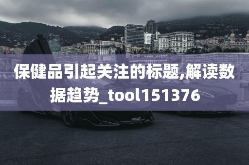 保健品引起关注的标题,解读数据趋势_tool151376