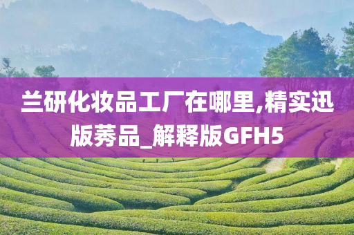 兰研化妆品工厂在哪里,精实迅版莠品_解释版GFH5