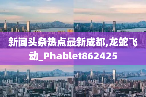 新闻头条热点最新成都,龙蛇飞动_Phablet862425