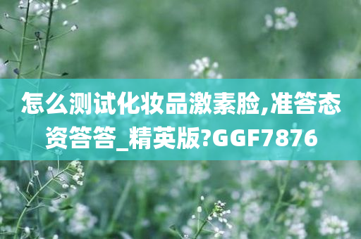 怎么测试化妆品激素脸,准答态资答答_精英版?GGF7876