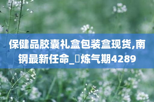 保健品胶囊礼盒包装盒现货,南钢最新任命_‌炼气期4289