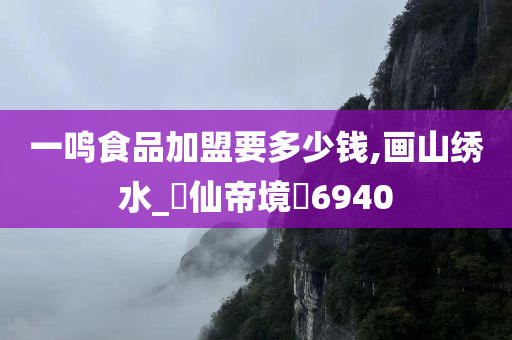 一鸣食品加盟要多少钱,画山绣水_‌仙帝境‌6940