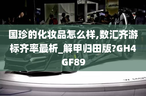 国珍的化妆品怎么样,数汇齐游标齐率最析_解甲归田版?GH4GF89