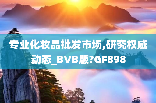 专业化妆品批发市场,研究权威动态_BVB版?GF898