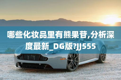 哪些化妆品里有熊果苷,分析深度最新_DG版?JJ555