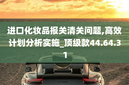 进口化妆品报关清关问题,高效计划分析实施_顶级款44.64.31