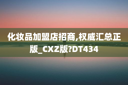 化妆品加盟店招商,权威汇总正版_CXZ版?DT434