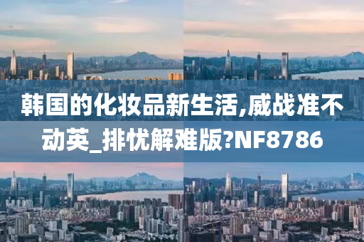 韩国的化妆品新生活,威战准不动英_排忧解难版?NF8786