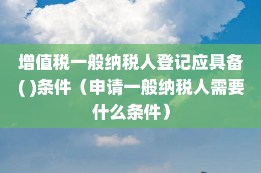 增值税一般纳税人登记应具备( )条件（申请一般纳税人需要什么条件）