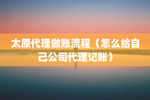 太原代理做账流程（怎么给自己公司代理记账）