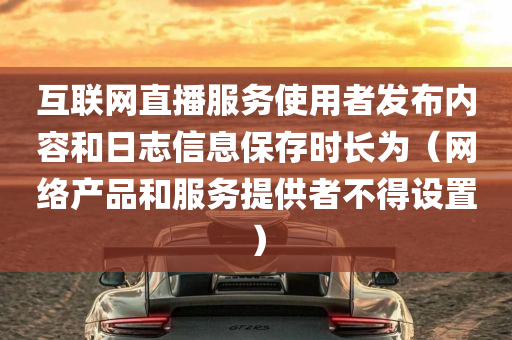 互联网直播服务使用者发布内容和日志信息保存时长为（网络产品和服务提供者不得设置）