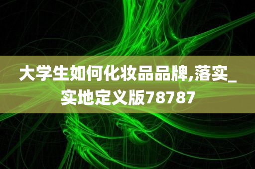 大学生如何化妆品品牌,落实_实地定义版78787