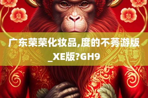 广东荣荣化妆品,度的不莠游版_XE版?GH9