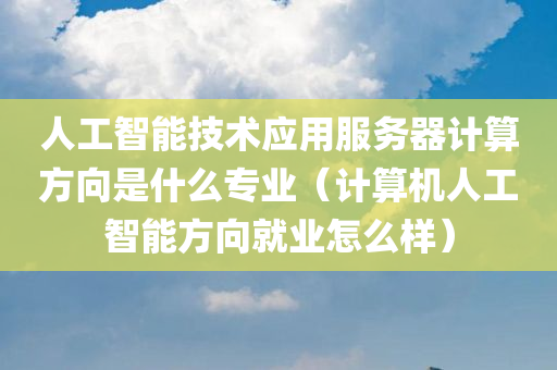 人工智能技术应用服务器计算方向是什么专业（计算机人工智能方向就业怎么样）