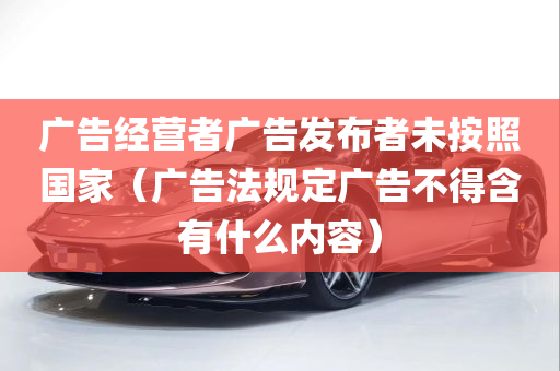 广告经营者广告发布者未按照国家（广告法规定广告不得含有什么内容）