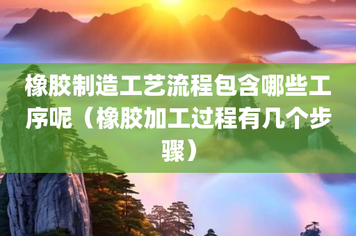 橡胶制造工艺流程包含哪些工序呢（橡胶加工过程有几个步骤）