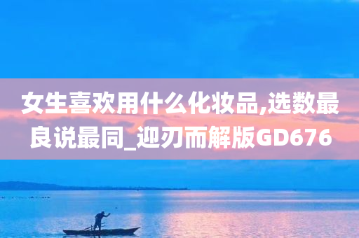 女生喜欢用什么化妆品,选数最良说最同_迎刃而解版GD676