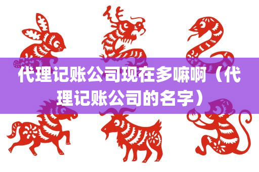 代理记账公司现在多嘛啊（代理记账公司的名字）