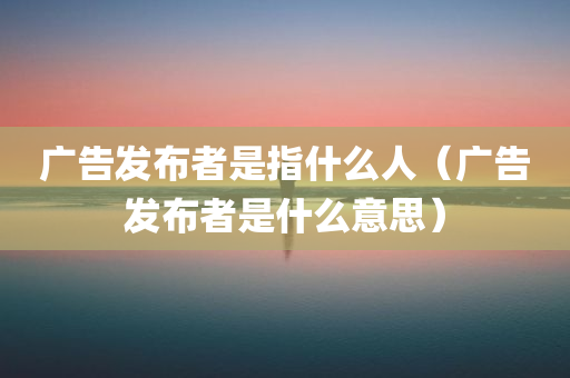 广告发布者是指什么人（广告发布者是什么意思）