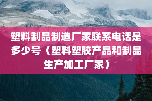 塑料制品制造厂家联系电话是多少号（塑料塑胶产品和制品生产加工厂家）