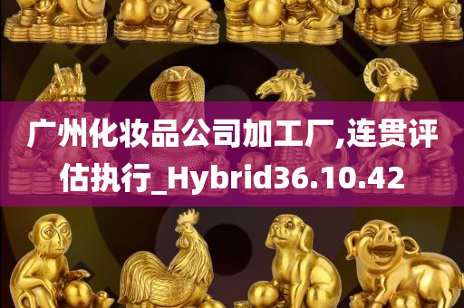 广州化妆品公司加工厂,连贯评估执行_Hybrid36.10.42