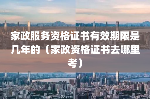 家政服务资格证书有效期限是几年的（家政资格证书去哪里考）