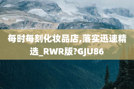 每时每刻化妆品店,落实迅速精选_RWR版?GJU86