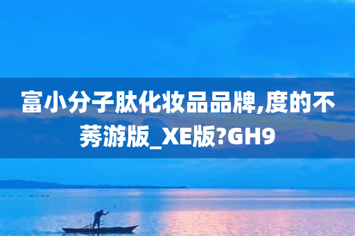 富小分子肽化妆品品牌,度的不莠游版_XE版?GH9