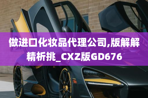 做进口化妆品代理公司,版解解精析挑_CXZ版GD676