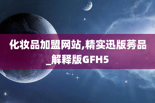 化妆品加盟网站,精实迅版莠品_解释版GFH5