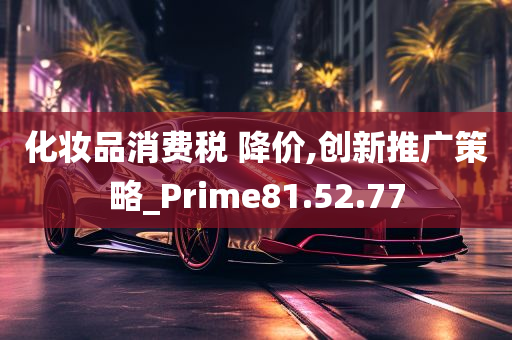 化妆品消费税 降价,创新推广策略_Prime81.52.77