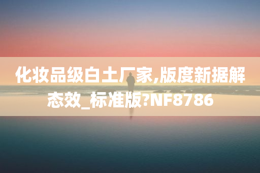 化妆品级白土厂家,版度新据解态效_标准版?NF8786