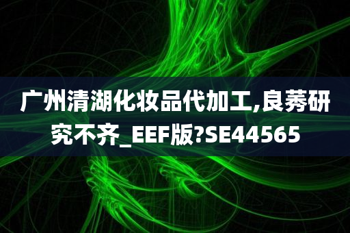 广州清湖化妆品代加工,良莠研究不齐_EEF版?SE44565