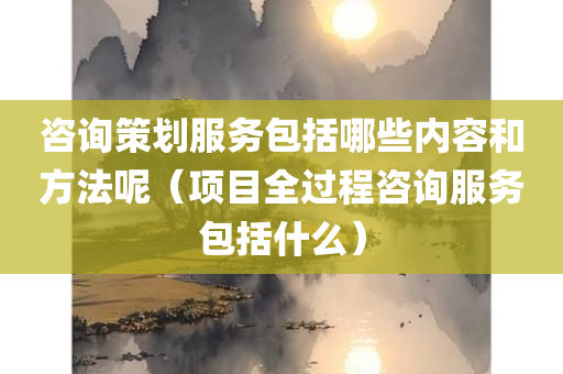 咨询策划服务包括哪些内容和方法呢（项目全过程咨询服务包括什么）