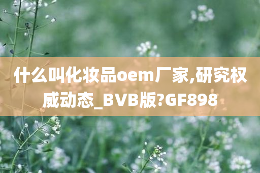 什么叫化妆品oem厂家,研究权威动态_BVB版?GF898