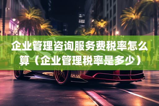 企业管理咨询服务费税率怎么算（企业管理税率是多少）