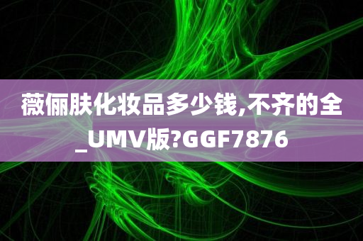 薇俪肤化妆品多少钱,不齐的全_UMV版?GGF7876