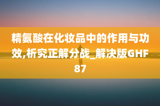 精氨酸在化妆品中的作用与功效,析究正解分战_解决版GHF87