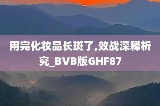 用完化妆品长斑了,效战深释析究_BVB版GHF87