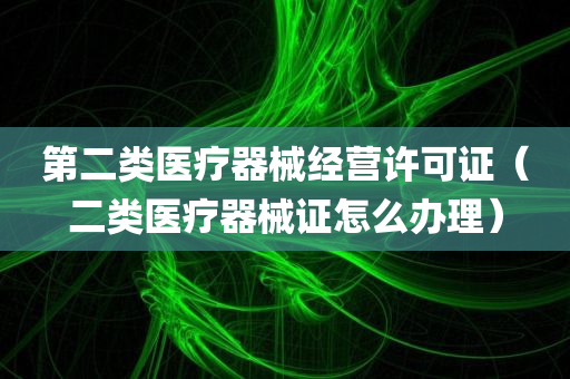 第二类医疗器械经营许可证（二类医疗器械证怎么办理）