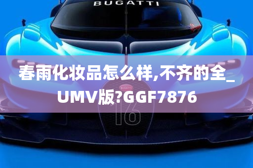 春雨化妆品怎么样,不齐的全_UMV版?GGF7876