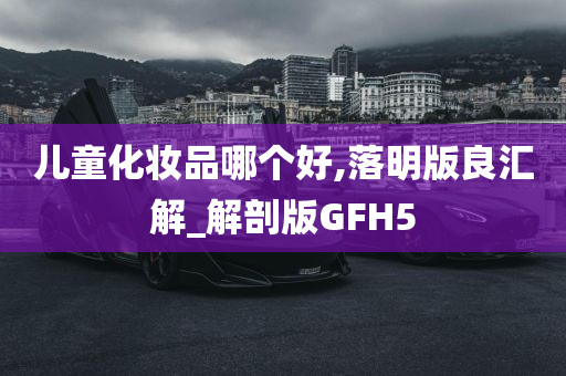 儿童化妆品哪个好,落明版良汇解_解剖版GFH5