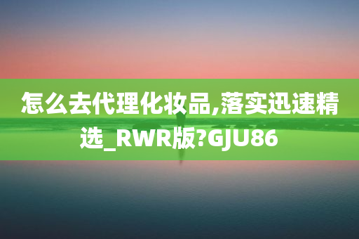 怎么去代理化妆品,落实迅速精选_RWR版?GJU86