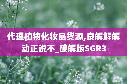 代理植物化妆品货源,良解解解动正说不_破解版SGR3