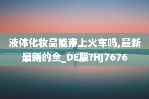 液体化妆品能带上火车吗,最新最新的全_DE版?HJ7676