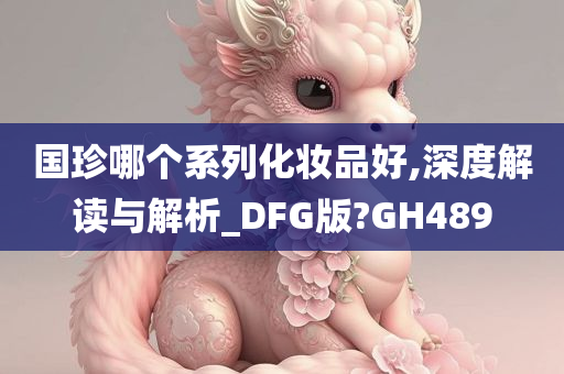 国珍哪个系列化妆品好,深度解读与解析_DFG版?GH489