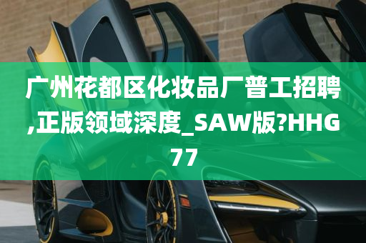 广州花都区化妆品厂普工招聘,正版领域深度_SAW版?HHG77