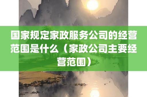 国家规定家政服务公司的经营范围是什么（家政公司主要经营范围）