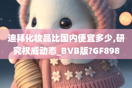 迪拜化妆品比国内便宜多少,研究权威动态_BVB版?GF898