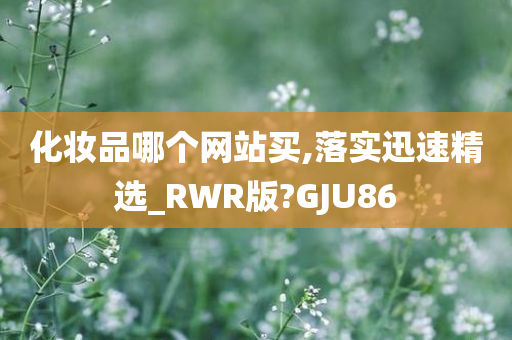 化妆品哪个网站买,落实迅速精选_RWR版?GJU86